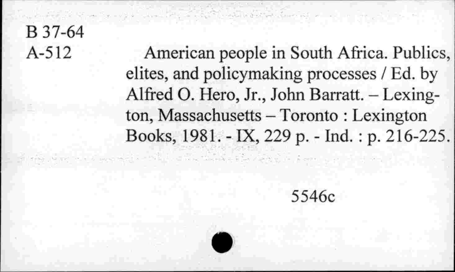 ﻿B 37-64
A-512
American people in South Africa. Publics, dites, and policymaking processes I Ed. by Alfred O. Hero, Jr., John Barratt. - Lexington, Massachusetts - Toronto : Lexington Books, 1981. - IX, 229 p. - Ind. : p. 216-225.
5546c